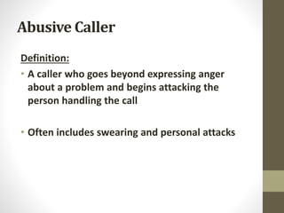 Abusive Caller
Definition:
• A caller who goes beyond expressing anger
about a problem and begins attacking the
person handling the call
• Often includes swearing and personal attacks
 