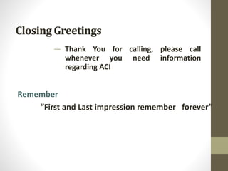 Closing Greetings
— Thank You for calling, please call
whenever you need information
regarding ACI
Remember
“First and Last impression remember forever”
 