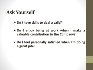 Ask Yourself
 Do I have skills to deal a calls?
 Do I enjoy being at work when I make a
valuable contribution to the Company?
 Do I feel personally satisfied when I’m doing
a great job?
 