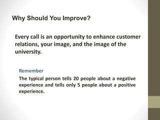 Why Should You Improve?
Every call is an opportunity to enhance customer
relations, your image, and the image of the
university.
Remember
The typical person tells 20 people about a negative
experience and tells only 5 people about a positive
experience.
 