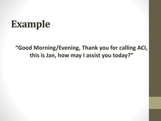Example
“Good Morning/Evening, Thank you for calling ACI,
this is Jan, how may I assist you today?”
 