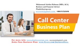 Call Center
Business Plan
Mohammad Anishur Rahman (MBA, ACA)
Business and Financial Advisor
PlanforStartup.com
accr u o n @g mail.com , +8801515265698
Fo r m o r e i n f o : w w w. p l a n f o r s t a r t u p . c o m , a c c r u o n @ g m a i l . c o m
O r d e r Yo u r B u s i n e s s P l a n : www.f iv err.co m/businessfixx x
 