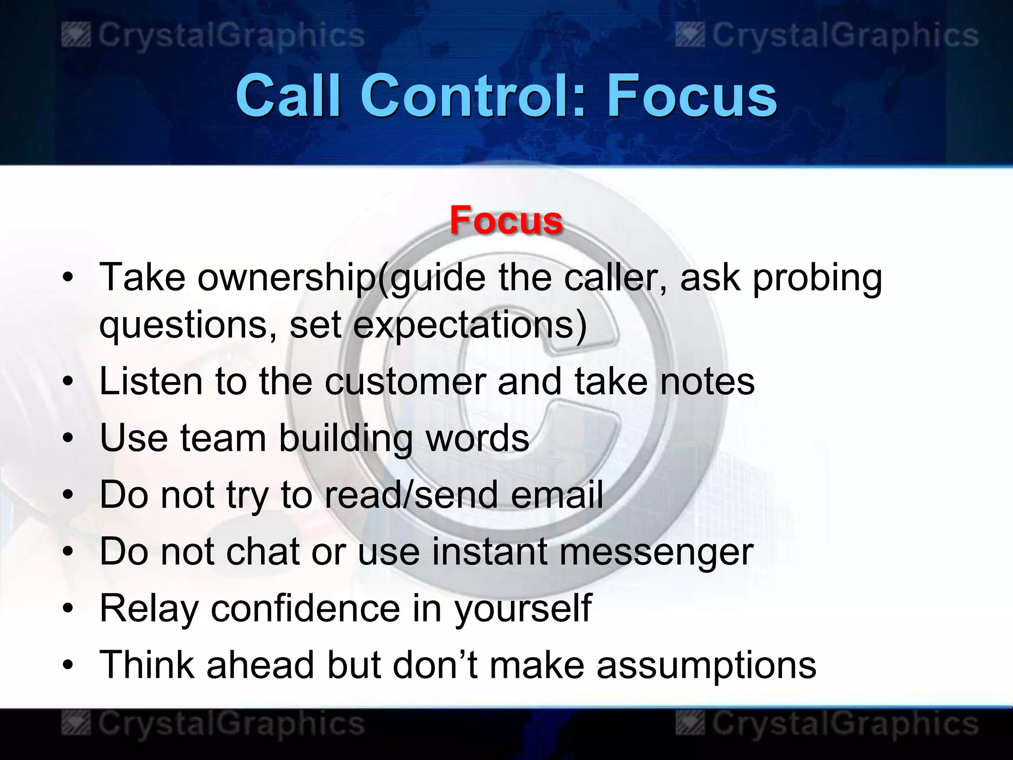 Call Control: Focus
Focus
• Take ownership(guide the caller, ask probing
questions, set expectations)
• Listen to the customer and take notes
• Use team building words
• Do not try to read/send email
• Do not chat or use instant messenger
• Relay confidence in yourself
• Think ahead but don‟t make assumptions
 