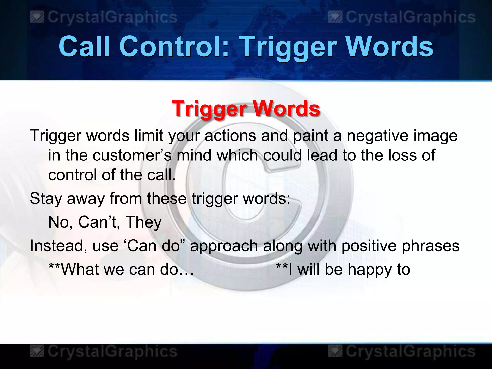 Call Control: Trigger Words
Trigger Words
Trigger words limit your actions and paint a negative image
in the customer‟s mind which could lead to the loss of
control of the call.
Stay away from these trigger words:
No, Can‟t, They
Instead, use „Can do” approach along with positive phrases
**What we can do… **I will be happy to
 