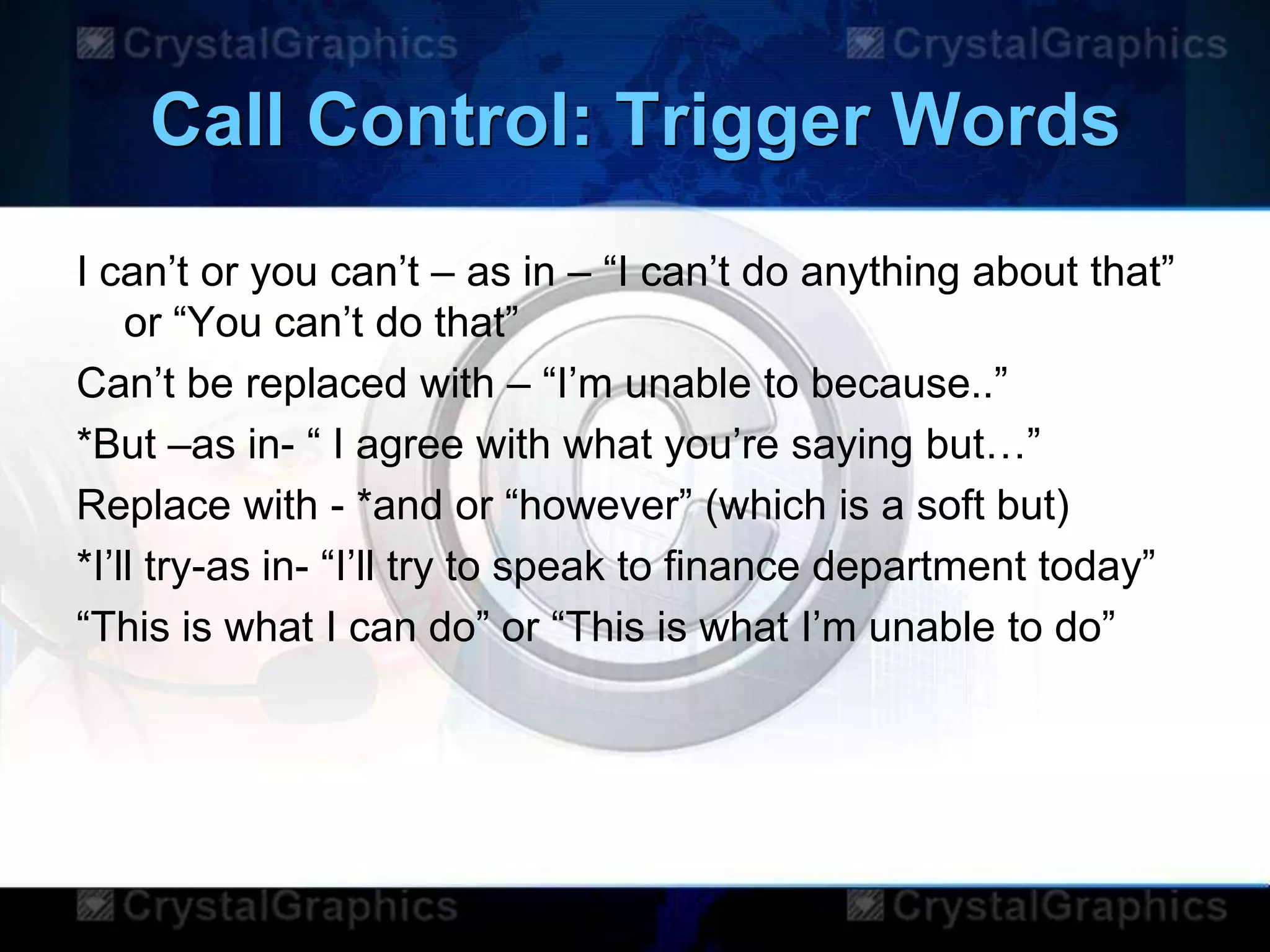 Call Control: Trigger Words
I can‟t or you can‟t – as in – “I can‟t do anything about that”
or “You can‟t do that”
Can‟t be replaced with – “I‟m unable to because..”
*But –as in- “ I agree with what you‟re saying but…”
Replace with - *and or “however” (which is a soft but)
*I‟ll try-as in- “I‟ll try to speak to finance department today”
“This is what I can do” or “This is what I‟m unable to do”
 
