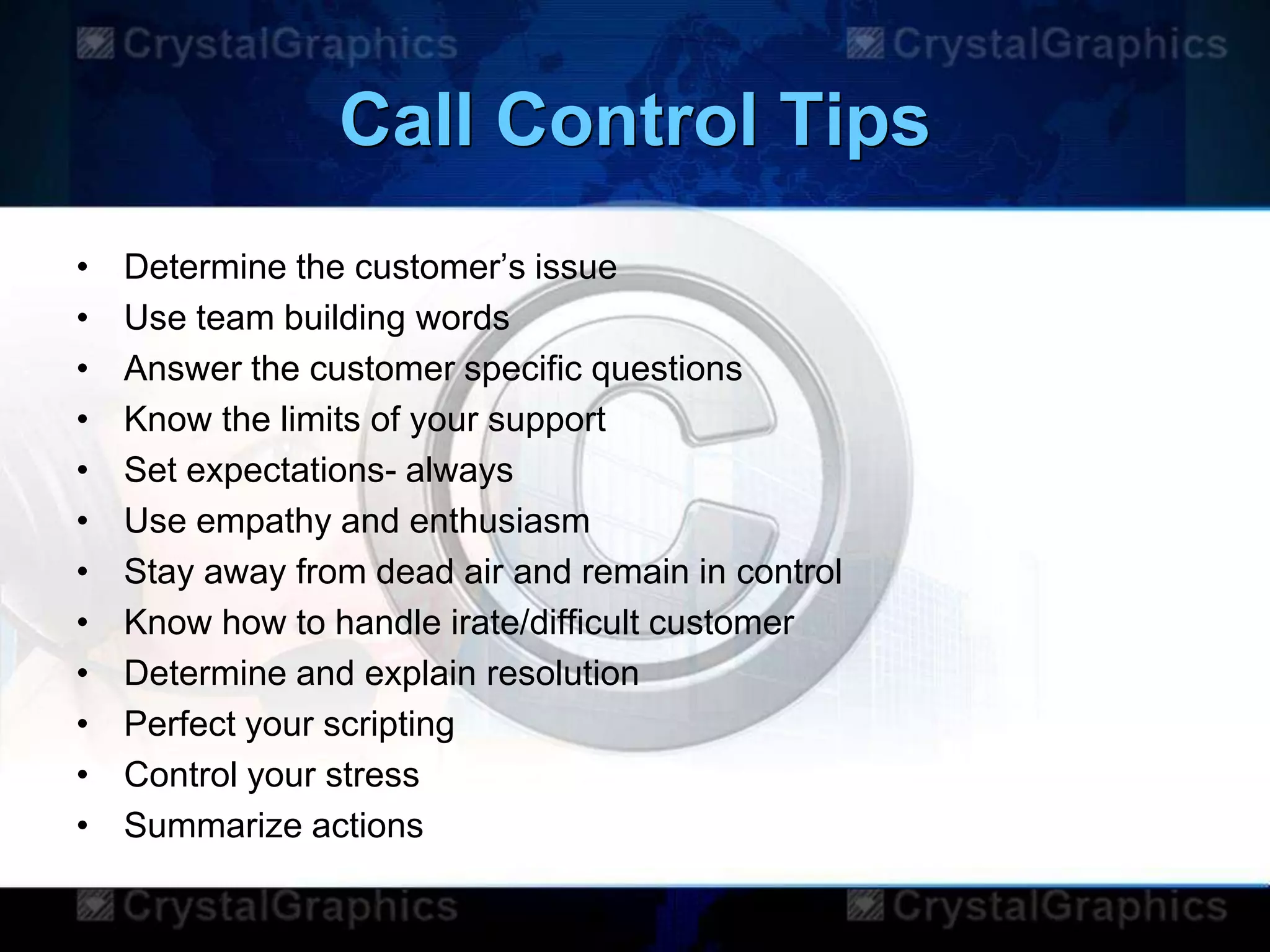 Call Control Tips
• Determine the customer‟s issue
• Use team building words
• Answer the customer specific questions
• Know the limits of your support
• Set expectations- always
• Use empathy and enthusiasm
• Stay away from dead air and remain in control
• Know how to handle irate/difficult customer
• Determine and explain resolution
• Perfect your scripting
• Control your stress
• Summarize actions
 