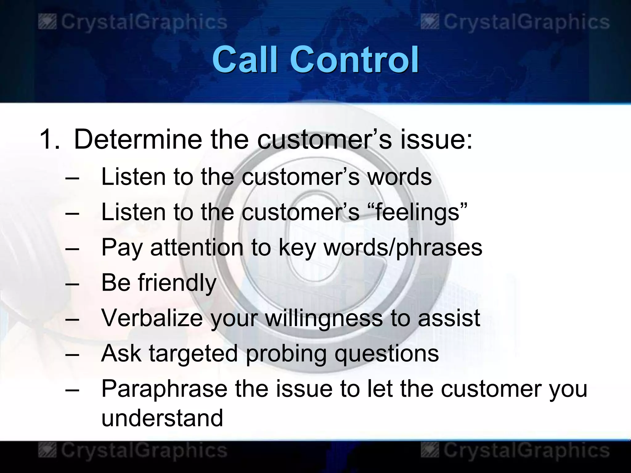 Call Control
1. Determine the customer‟s issue:
– Listen to the customer‟s words
– Listen to the customer‟s “feelings”
– Pay attention to key words/phrases
– Be friendly
– Verbalize your willingness to assist
– Ask targeted probing questions
– Paraphrase the issue to let the customer you
understand
 