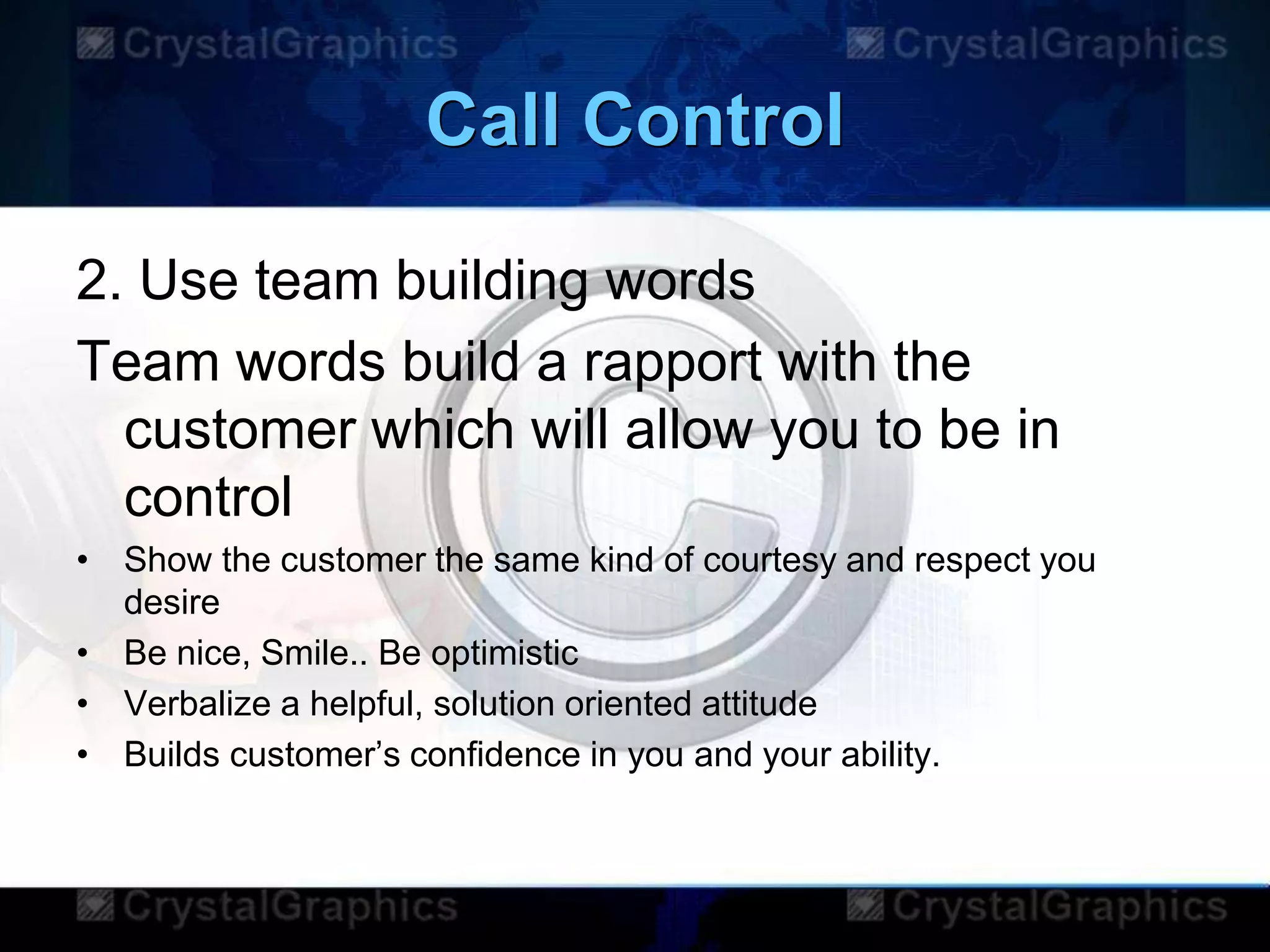 Call Control
2. Use team building words
Team words build a rapport with the
customer which will allow you to be in
control
• Show the customer the same kind of courtesy and respect you
desire
• Be nice, Smile.. Be optimistic
• Verbalize a helpful, solution oriented attitude
• Builds customer‟s confidence in you and your ability.
 
