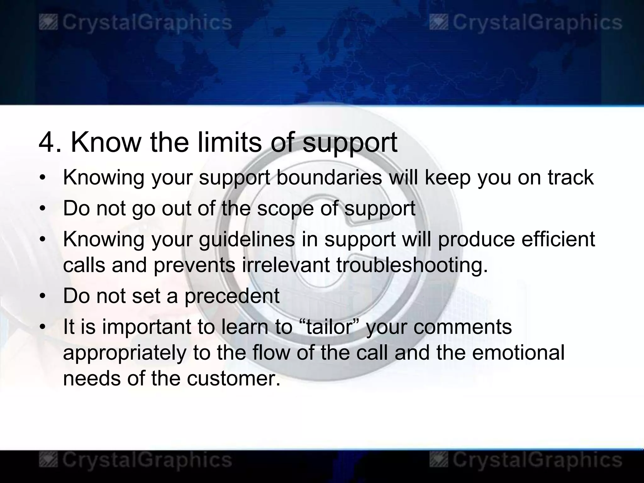 4. Know the limits of support
• Knowing your support boundaries will keep you on track
• Do not go out of the scope of support
• Knowing your guidelines in support will produce efficient
calls and prevents irrelevant troubleshooting.
• Do not set a precedent
• It is important to learn to “tailor” your comments
appropriately to the flow of the call and the emotional
needs of the customer.
 
