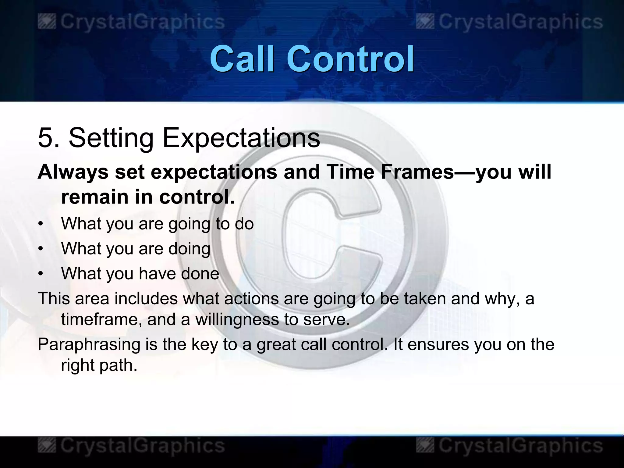Call Control
5. Setting Expectations
Always set expectations and Time Frames—you will
remain in control.
• What you are going to do
• What you are doing
• What you have done
This area includes what actions are going to be taken and why, a
timeframe, and a willingness to serve.
Paraphrasing is the key to a great call control. It ensures you on the
right path.
 