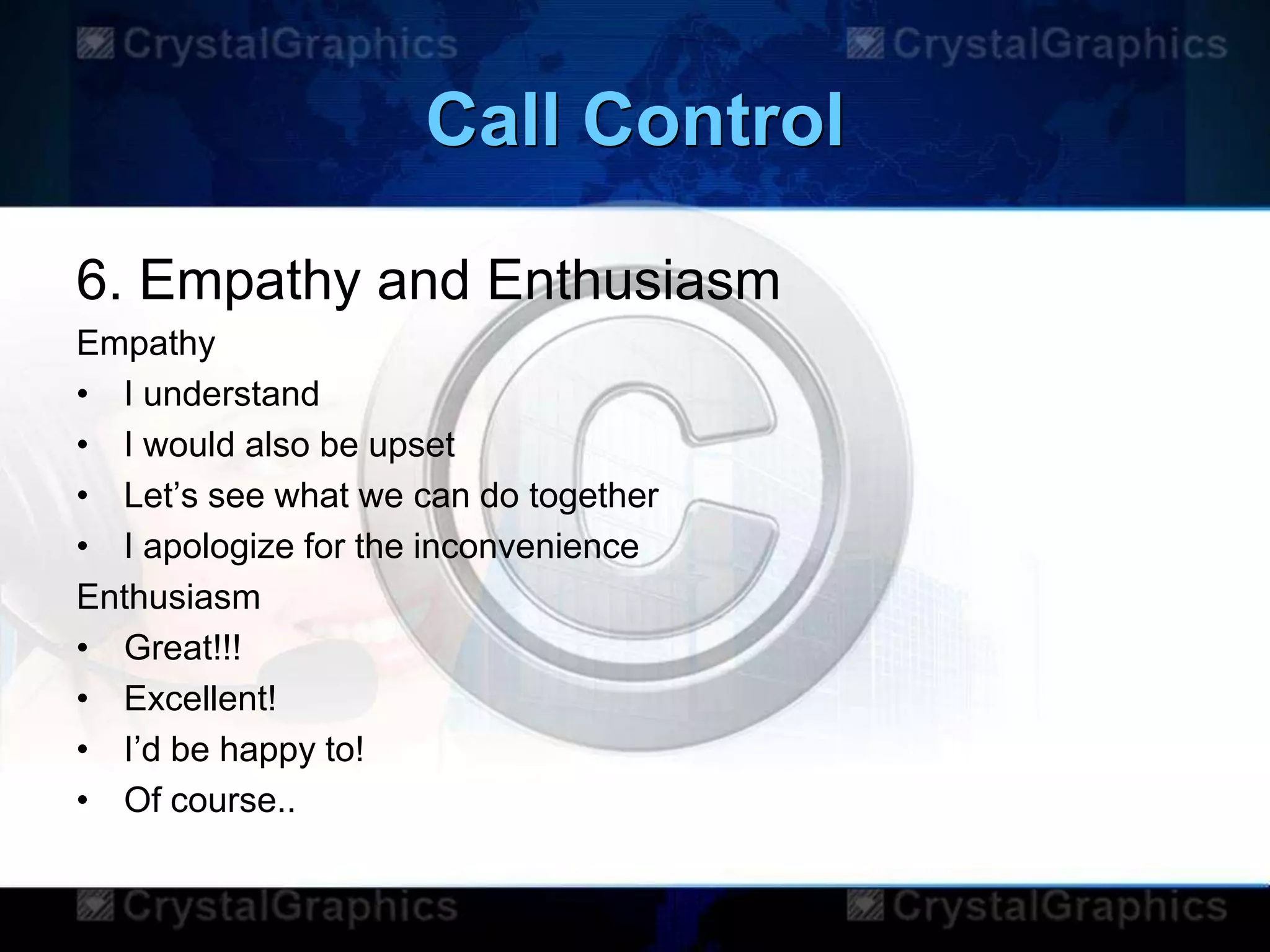 Call Control
6. Empathy and Enthusiasm
Empathy
• I understand
• I would also be upset
• Let‟s see what we can do together
• I apologize for the inconvenience
Enthusiasm
• Great!!!
• Excellent!
• I‟d be happy to!
• Of course..
 