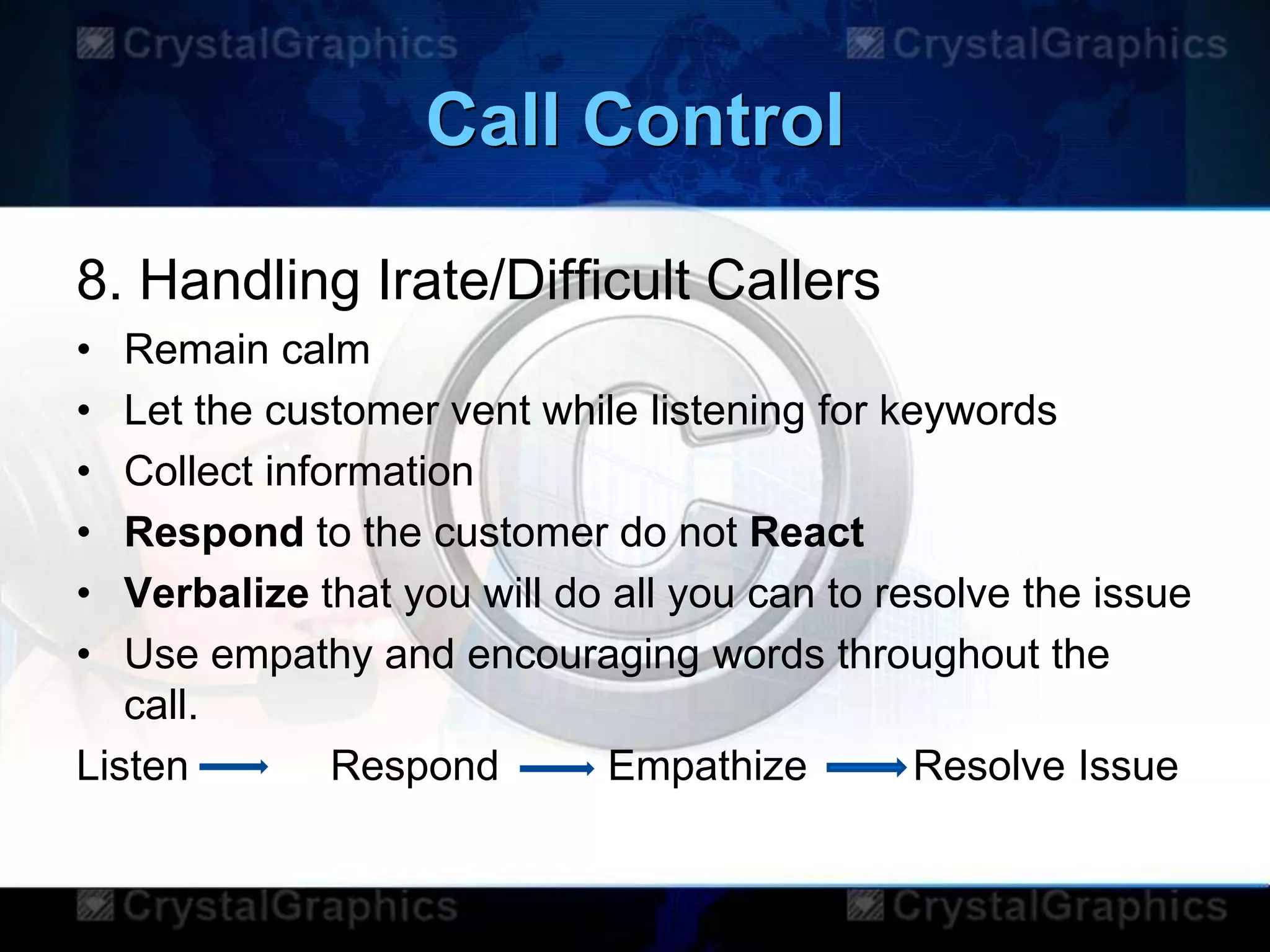 Call Control
8. Handling Irate/Difficult Callers
• Remain calm
• Let the customer vent while listening for keywords
• Collect information
• Respond to the customer do not React
• Verbalize that you will do all you can to resolve the issue
• Use empathy and encouraging words throughout the
call.
Listen Respond Empathize Resolve Issue
 