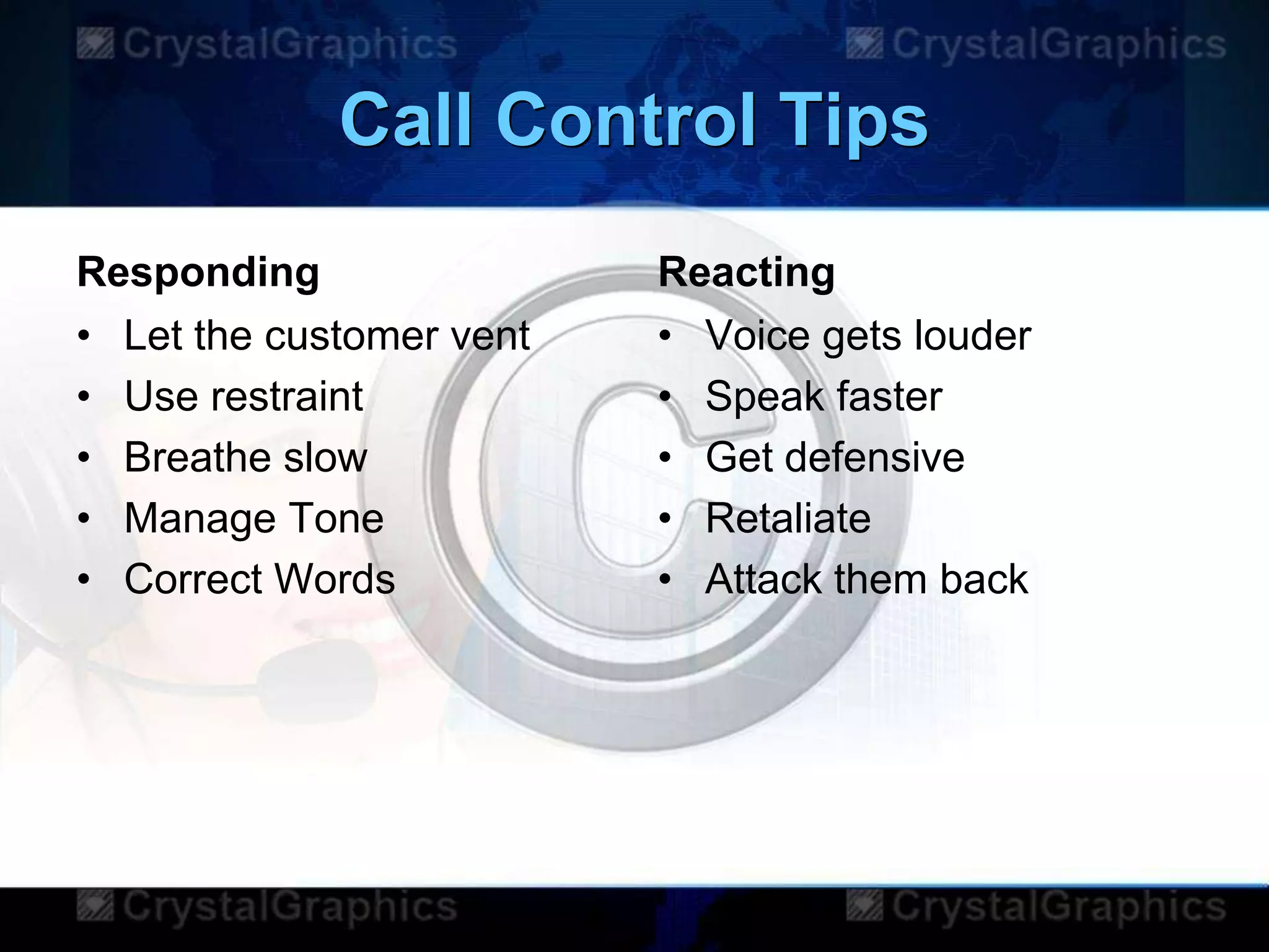 Call Control Tips
Responding
• Let the customer vent
• Use restraint
• Breathe slow
• Manage Tone
• Correct Words
Reacting
• Voice gets louder
• Speak faster
• Get defensive
• Retaliate
• Attack them back
 