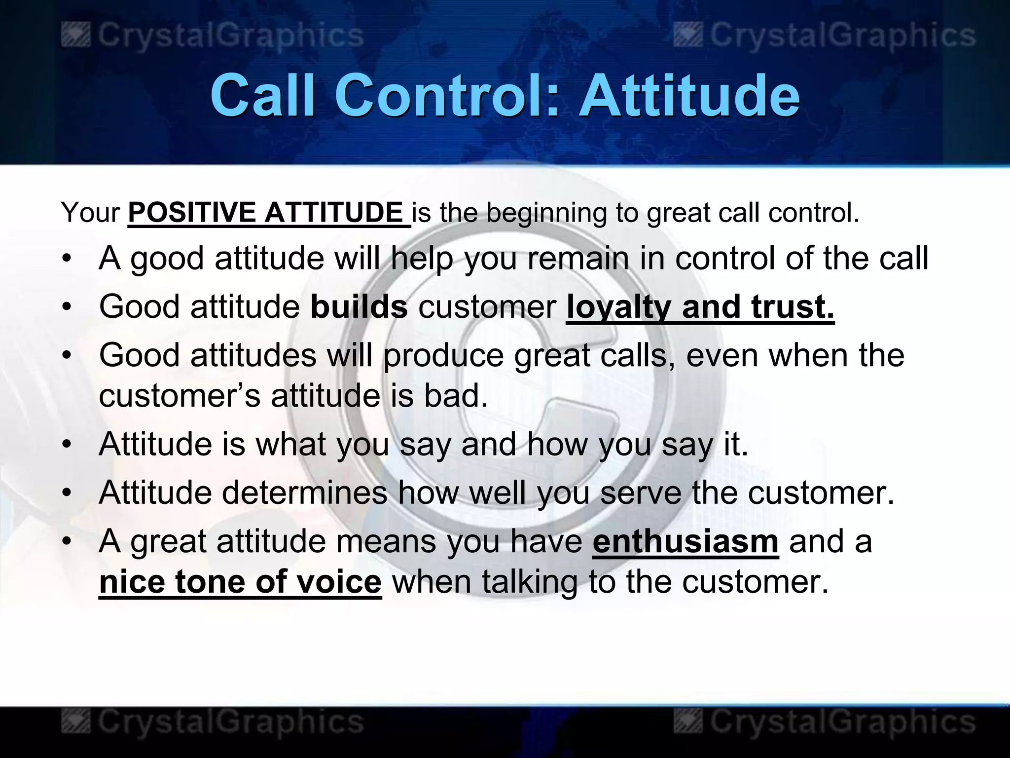 Call Control: Attitude
Your POSITIVE ATTITUDE is the beginning to great call control.
• A good attitude will help you remain in control of the call
• Good attitude builds customer loyalty and trust.
• Good attitudes will produce great calls, even when the
customer‟s attitude is bad.
• Attitude is what you say and how you say it.
• Attitude determines how well you serve the customer.
• A great attitude means you have enthusiasm and a
nice tone of voice when talking to the customer.
 