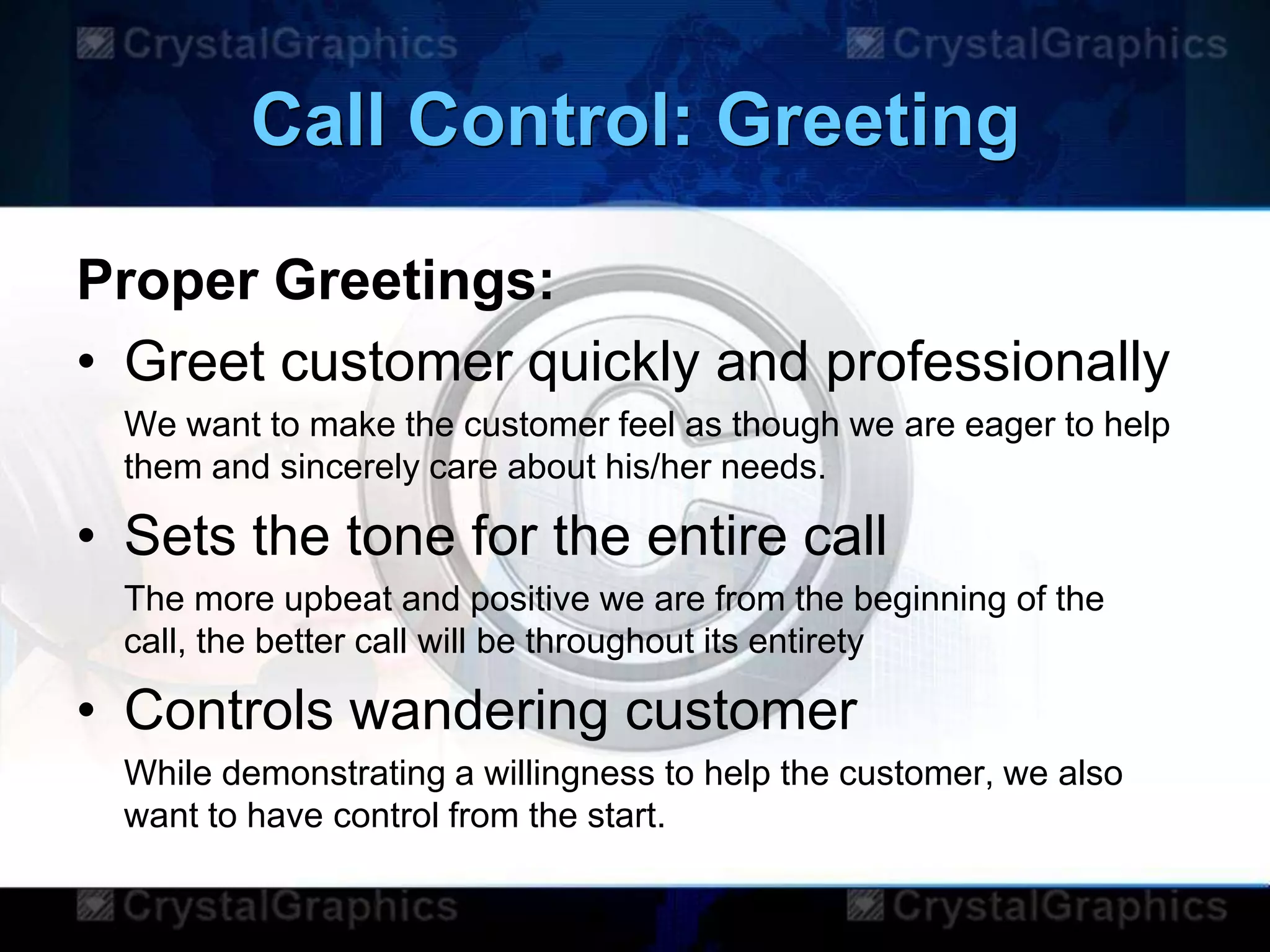 Call Control: Greeting
Proper Greetings:
• Greet customer quickly and professionally
We want to make the customer feel as though we are eager to help
them and sincerely care about his/her needs.
• Sets the tone for the entire call
The more upbeat and positive we are from the beginning of the
call, the better call will be throughout its entirety
• Controls wandering customer
While demonstrating a willingness to help the customer, we also
want to have control from the start.
 
