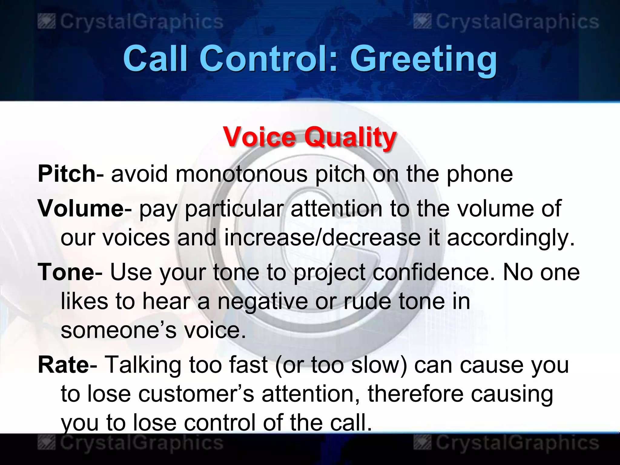 Call Control: Greeting
Voice Quality
Pitch- avoid monotonous pitch on the phone
Volume- pay particular attention to the volume of
our voices and increase/decrease it accordingly.
Tone- Use your tone to project confidence. No one
likes to hear a negative or rude tone in
someone‟s voice.
Rate- Talking too fast (or too slow) can cause you
to lose customer‟s attention, therefore causing
you to lose control of the call.
 