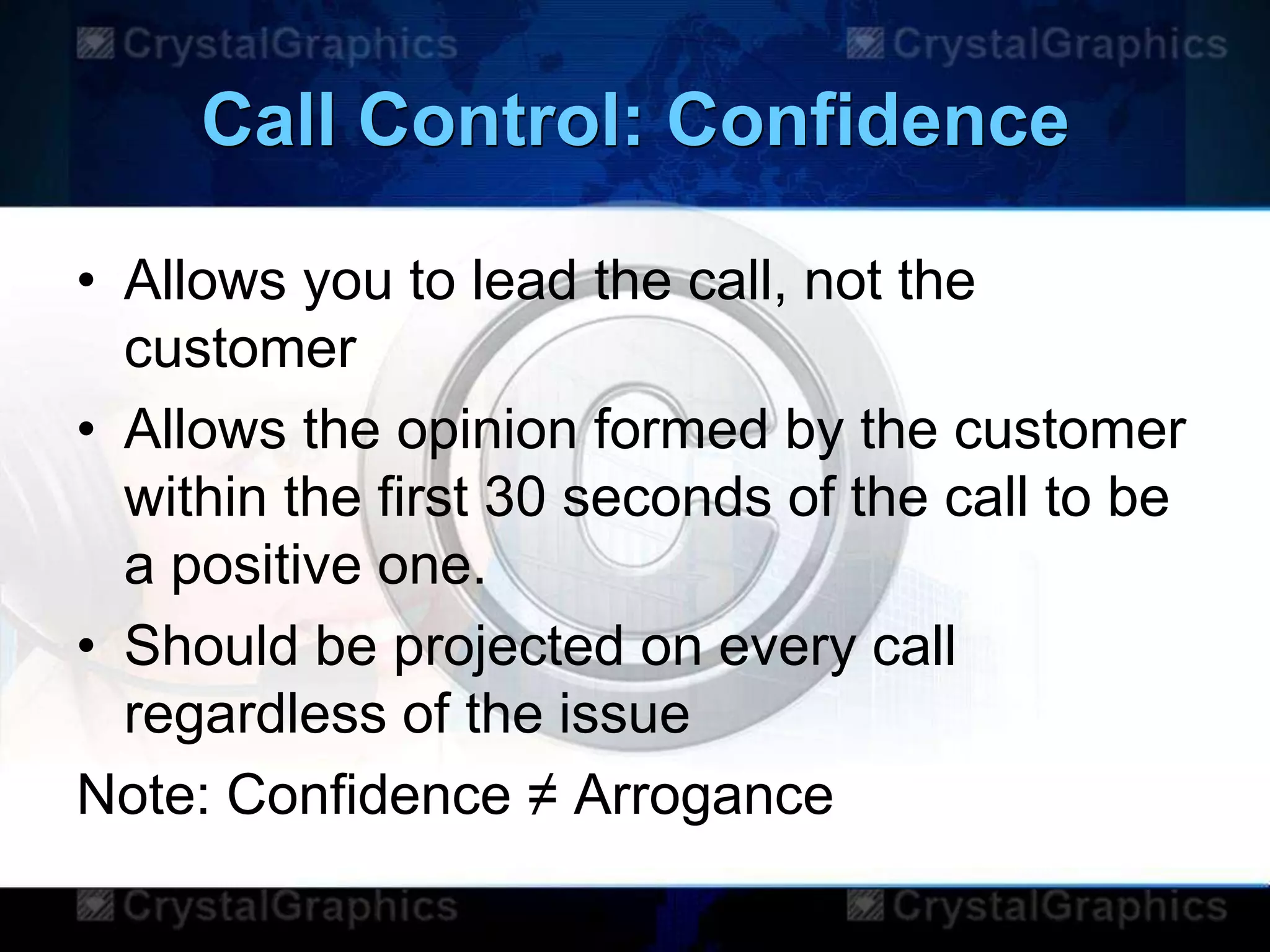 Call Control: Confidence
• Allows you to lead the call, not the
customer
• Allows the opinion formed by the customer
within the first 30 seconds of the call to be
a positive one.
• Should be projected on every call
regardless of the issue
Note: Confidence ≠ Arrogance
 