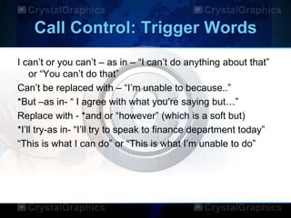 Call Control: Trigger Words
I can‟t or you can‟t – as in – “I can‟t do anything about that”
or “You can‟t do that”
Can‟t be replaced with – “I‟m unable to because..”
*But –as in- “ I agree with what you‟re saying but…”
Replace with - *and or “however” (which is a soft but)
*I‟ll try-as in- “I‟ll try to speak to finance department today”
“This is what I can do” or “This is what I‟m unable to do”
 