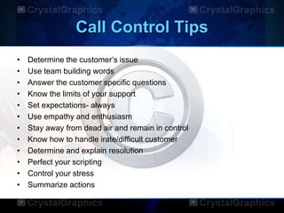 Call Control Tips
• Determine the customer‟s issue
• Use team building words
• Answer the customer specific questions
• Know the limits of your support
• Set expectations- always
• Use empathy and enthusiasm
• Stay away from dead air and remain in control
• Know how to handle irate/difficult customer
• Determine and explain resolution
• Perfect your scripting
• Control your stress
• Summarize actions
 