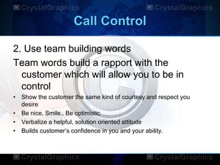 Call Control
2. Use team building words
Team words build a rapport with the
customer which will allow you to be in
control
• Show the customer the same kind of courtesy and respect you
desire
• Be nice, Smile.. Be optimistic
• Verbalize a helpful, solution oriented attitude
• Builds customer‟s confidence in you and your ability.
 