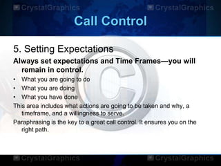 Call Control
5. Setting Expectations
Always set expectations and Time Frames—you will
remain in control.
• What you are going to do
• What you are doing
• What you have done
This area includes what actions are going to be taken and why, a
timeframe, and a willingness to serve.
Paraphrasing is the key to a great call control. It ensures you on the
right path.
 