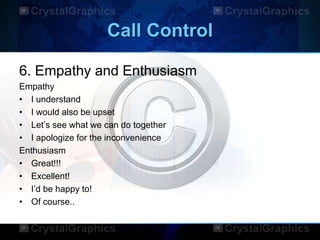 Call Control
6. Empathy and Enthusiasm
Empathy
• I understand
• I would also be upset
• Let‟s see what we can do together
• I apologize for the inconvenience
Enthusiasm
• Great!!!
• Excellent!
• I‟d be happy to!
• Of course..
 