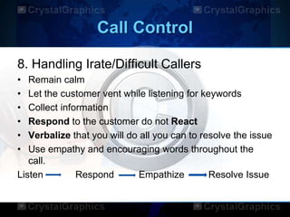 Call Control
8. Handling Irate/Difficult Callers
• Remain calm
• Let the customer vent while listening for keywords
• Collect information
• Respond to the customer do not React
• Verbalize that you will do all you can to resolve the issue
• Use empathy and encouraging words throughout the
call.
Listen Respond Empathize Resolve Issue
 