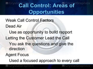 Call Control: Areas of
Opportunities
Weak Call Control Factors
Dead Air
Use as opportunity to build rapport
Letting the Customer Lead the Call
You ask the questions and give the
direction
Agent Focus
Used a focused approach to every call
 
