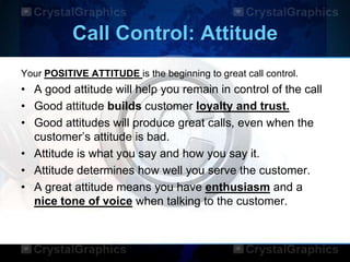 Call Control: Attitude
Your POSITIVE ATTITUDE is the beginning to great call control.
• A good attitude will help you remain in control of the call
• Good attitude builds customer loyalty and trust.
• Good attitudes will produce great calls, even when the
customer‟s attitude is bad.
• Attitude is what you say and how you say it.
• Attitude determines how well you serve the customer.
• A great attitude means you have enthusiasm and a
nice tone of voice when talking to the customer.
 