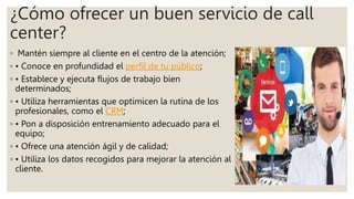 ¿Cómo ofrecer un buen servicio de call
center?
◦ Mantén siempre al cliente en el centro de la atención;
◦ • Conoce en profundidad el perfil de tu público;
◦ • Establece y ejecuta flujos de trabajo bien
determinados;
◦ • Utiliza herramientas que optimicen la rutina de los
profesionales, como el CRM;
◦ • Pon a disposición entrenamiento adecuado para el
equipo;
◦ • Ofrece una atención ágil y de calidad;
◦ • Utiliza los datos recogidos para mejorar la atención al
cliente.
 
