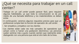 ¿Qué se necesita para trabajar en un call
center?
◦ Trabajar en un call center puede parecer fácil, pero requiere
algunas habilidades, ya que toda la comunicación se da por
medio de una llamada telefónica y los malentendidos se deben
evitar.
◦ A continuación, veremos algunos requisitos previos para que un
profesional cumpla bien la función de operador de call center:
◦ . Ser simpático y empático con los clientes
◦ Los clientes están cada vez más cansados de operadores que
actúan como si fueran una grabación electrónica. Las personas
suelen sentirse más a gusto cuando sienten que realmente están
dialogando con una persona que está al otro lado de la línea.
 