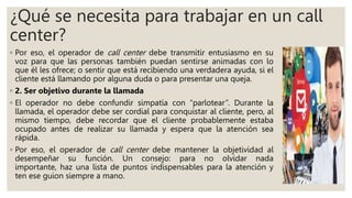 ¿Qué se necesita para trabajar en un call
center?
◦ Por eso, el operador de call center debe transmitir entusiasmo en su
voz para que las personas también puedan sentirse animadas con lo
que él les ofrece; o sentir que está recibiendo una verdadera ayuda, si el
cliente está llamando por alguna duda o para presentar una queja.
◦ 2. Ser objetivo durante la llamada
◦ El operador no debe confundir simpatía con “parlotear”. Durante la
llamada, el operador debe ser cordial para conquistar al cliente, pero, al
mismo tiempo, debe recordar que el cliente probablemente estaba
ocupado antes de realizar su llamada y espera que la atención sea
rápida.
◦ Por eso, el operador de call center debe mantener la objetividad al
desempeñar su función. Un consejo: para no olvidar nada
importante, haz una lista de puntos indispensables para la atención y
ten ese guion siempre a mano.
 