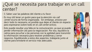 ¿Qué se necesita para trabajar en un call
center?
◦ 3. Saber usar las palabras del cliente a tu favor
◦ Es muy útil tener un guión para que la atención vía call
center ocurra de forma organizada. Sin embargo, ansioso por
decir todo lo necesario, es posible que dejes al cliente sin espacio
para expresarse (sobre todo en el call center activo).
◦ Esto puede resultar una falla en la comunicación, ya que se puede
perder información útil para la negociación. Por eso, equilibra la
calma para escuchar a las personas con la agilidad para transmitir
la información necesaria para resolver problemas y cerrar
negocios. Equilibrando a estos dos aspectos, trabajarás junto al
cliente para brindarle el servicio más adecuado.
 