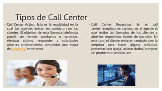 Tipos de Call Center
◦ Call Center Activo: Esta es la modalidad en la
cual los agentes entran en contacto con los
clientes. El objetivo de esta llamada telefónica
puede ser vender productos o servicios,
efectuar cobros, responder a solicitudes
abiertas anteriormente, completar una etapa
de posventa, entre otros.
◦ Call Center Receptivo: En el call
center receptivo, en cambio, es el agente el
que recibe las llamadas de los clientes y
abre los respectivos tickets de atención. En
este tipo, el cliente entra en contacto con la
empresa para hacer alguna solicitud,
presentar una queja, aclarar dudas, comprar
un producto o servicio, etc.
 