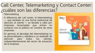 Call Center, Telemarketing y Contact Center:
¿cuáles son las diferencias?
◦ Telemarketing
◦ A diferencia del call center, el telemarketing
— que también es una forma tradicional de
atención al cliente — es llevado a cabo por
empresas tercerizadas que entran en
contacto con el público en nombre de otras
empresas.
◦ En general, el abordaje del telemarketing no
es personalizado y obedece a un estándar de
atención para todos los clientes,
independientemente del sector de actuación
de la empresa.
 