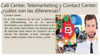 Call Center, Telemarketing y Contact Center:
¿cuáles son las diferencias?
◦ Contact Center
◦ Es el más moderno de los tres. A diferencia
del telemarketing, no es un servicio
tercerizado y sus objetivos son similares a los
del call center, pero ofrece una diversa gama
de opciones para entrar en contacto con el
cliente. Por ejemplo: e-mail, mensajes de
texto, redes sociales, chat en línea, y otras.
 