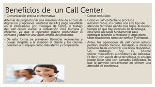 Beneficios de un Call Center
◦ Comunicación precisa e informativa
Además de proporcionar una atención libre de errores de
digitación y opciones limitadas de FAQ (algo inevitable
en el intercambio por mensajes de texto), el trabajo
del call center vuelve la interacción más humana y
eficiente, ya que el operador puede profundizar el
contacto y obtener una visión amplia del problema.
◦ De esta forma, se previenen llamadas recurrentes y
quejas dirigidas a la atención al cliente y los clientes
perciben a tu equipo como más atento y competente.
◦ Costos reducidos
◦ Como el call center tiene procesos
automatizados, los costos con este tipo de
atención terminan siendo más bajos. Al mismo
tiempo en que hay inversión en tecnología,
ésta tiene un papel fundamental para
optimizar recursos a mediano y largo plazo,
tanto financieros como de tiempo y personal.
◦ Antes, los operadores de call center activos
perdían mucho tiempo llamando a diversos
números hasta encontrar una línea disponible.
Sin embargo, hoy es posible
utilizar marcadores automáticos de llamadas.
Es decir: con ayuda de la tecnología, tu equipo
puede lidiar solo con llamadas calificadas, lo
que le permite concentrarse en ofrecer una
atención de excelencia.
 
