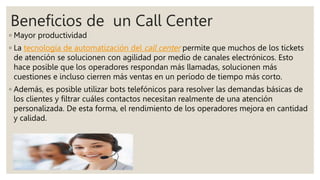 Beneficios de un Call Center
◦ Mayor productividad
◦ La tecnología de automatización del call center permite que muchos de los tickets
de atención se solucionen con agilidad por medio de canales electrónicos. Esto
hace posible que los operadores respondan más llamadas, solucionen más
cuestiones e incluso cierren más ventas en un período de tiempo más corto.
◦ Además, es posible utilizar bots telefónicos para resolver las demandas básicas de
los clientes y filtrar cuáles contactos necesitan realmente de una atención
personalizada. De esta forma, el rendimiento de los operadores mejora en cantidad
y calidad.
 
