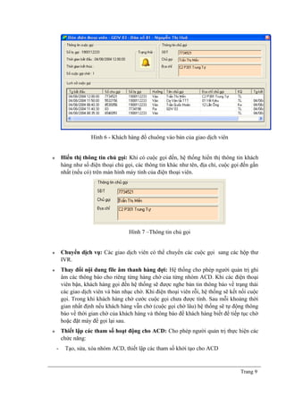 Hình 6 - Khách hàng đổ chuông vào bàn của giao dịch viên
 Hiển thị thông tin chủ gọi: Khi có cuộc gọi đến, hệ thống hiển thị thông tin khách
hàng như số điện thoại chủ gọi, các thông tin khác như tên, địa chỉ, cuộc gọi đến gần
nhất (nếu có) trên màn hình máy tính của điện thoại viên.
Hình 7 –Thông tin chủ gọi
 Chuyển dịch vụ: Các giao dịch viên có thể chuyển các cuộc gọi sang các hộp thư
IVR.
 Thay đổi nội dung file âm thanh hàng đợi: Hệ thống cho phép người quản trị ghi
âm các thông báo cho riêng từng hàng chờ của từng nhóm ACD. Khi các điện thoại
viên bận, khách hàng gọi đến hệ thống sẽ được nghe bản tin thông báo về trạng thái
các giao dịch viên và bản nhạc chờ. Khi điện thoại viên rỗi, hệ thống sẽ kết nối cuộc
gọi. Trong khi khách hàng chờ cước cuộc gọi chưa được tính. Sau mỗi khoảng thời
gian nhất định nếu khách hàng vẫn chờ (cuộc gọi chờ lâu) hệ thống sẽ tự động thông
báo về thời gian chờ của khách hàng và thông báo để khách hàng biết để tiếp tục chờ
hoặc đặt máy để gọi lại sau.
 Thiết lập các tham số hoạt động cho ACD: Cho phép người quản trị thực hiện các
chức năng:
- Tạo, sửa, xóa nhóm ACD, thiết lập các tham số khởi tạo cho ACD
Trang 9
 