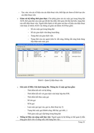 - Tạo, sửa, xóa các số hiệu của các điện thoại viên, thiết lập các tham số khởi tạo cho
các điện thoại viên
 Giám sát hệ thống thời gian thực: Cho phép giám sát các cuộc gọi trong hàng đợi
ACD, thời gian đợi của cuộc gọi đã đợi lâu nhất, thời gian chờ đợi dự kiến, trạng thái
của mỗi điện thoại viên. Người điều hành có thể giám sát theo số hiệu của điện thoại
viên hoặc số nhóm ACD. Các thông số giám sát nhóm ACD bao gồm:
- Số các cuộc gọi trong hàng đợi
- Số các giao dịch viên đang hoạt động.
- Trạng thái của giao dịch viện.
- Trạng thái của các agent (như là: sẵn sàng, không sẵn sàng hoặc đang
tiếp nhận một cuộc gọi)
Hình 8 - Quản lý điện thoại viên
 Ghi cước (CDR): Ghi dưới dạng file. Thông tin về cuộc gọi bao gồm:
− Thời điểm kết nối với hệ thống
− Thời điểm kết nối với giao dịch viên hoặc hộp thư IVR.
− Thời điểm kết thúc cuộc gọi
− Số chủ gọi
− Số bị gọi
− Loại cuộc gọi (gọi vào, gọi ra, đàm thoại tay 3)
− Trạng thái cuộc gọi (thành công, thất bại, gọi nhỡ,..)
− Thời gian cuộc gọi xếp hàng trong hàng đợi
 Thống kê Báo cáo năng suất làm việc: Người quản trị hệ thống có thể quản lý đến
từng giao dịch viên về năng suất, tình trạng làm việc :
Trang 10
 