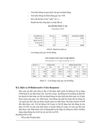 - Tìm kiếm thông tin giao dịch viên gọi ra khách hàng
- Tìm kiếm thông tin khách hàng gọi vào IVR
- Kết xuất dữ liệu ra file *.pdf,*.xls v.v.
- Doanh thu theo từng dịch vụ hoặc đầu số
Hình12 –Doanh thu dịch vụ
- Lưu lượng cuộc gọi vào hệ thống
Hình 13 - Lưu lượng cuộc gọi vào hệ thống
II.2. Dịch vụ IVR(Interactive Voice Response)
Mọi cuộc gọi đến một công ty đều có thể được định tuyến hệ thống trả lời tự động
(IVR) hoặc là các điện thoại viên. Tuỳ theo số gọi , hệ thống trả lời tự đống sẽ phát file
âm thanh lời chào hoặc các file âm thanh thông tin theo kịch bản thích hợp với số điện
thoại tương ứng quay vào. Điện thoại viên không cần phải hỏi hoặc lặp lại thông tin
của người gọi khi cuộc gọi được chuyển giữa các điện thoại viên hoặc chuyển từ IVR
đến điện thoại viên. Với hệ thống Call Center có thể dễ dàng liên kết thông tin thu
được từ IVR với một cuộc điện thoại và truyền thông tin cùng với cuộc gọi đến một
điện thoại viên. Điện thoại viên sẽ không phải tự thu thập các thông tin chính và khách
hàng cũng không cần trả lời lại các câu hỏi của IVR.
Hệ thống IVR có thể:
- Hỗ trợ đến 99 phím bấm.
Trang 12
 