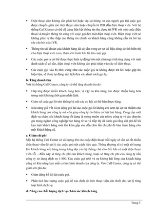  Điện thoại viên không cần phải hỏi hoặc lặp lại thông tin của người gọi khi cuộc gọi
được chuyển giữa các điện thoại viên hoặc chuyển từ IVR đến điện thoại viên. Với hệ
thống Call Center có thể dễ dàng liên kết thông tin thu được từ IVR với một cuộc điện
thoại và truyền thông tin cùng với cuộc gọi đến một điện thoại viên. Điện thoại viên sẽ
không phải tự thu thập các thông tin chính và khách hàng cũng không cần trả lời lại
các câu hỏi của IVR.
 Thông tin tài khoản của khách hàng đã có sẵn trong cơ sở dữ liệu cũng có thể hiển thị
cho điện thoại viên xem, thậm chí trước khi trả lời cuộc gọi.
 Các cuộc gọi ra có thể được thực hiện tự động bởi một chương trình ứng dụng với một
danh sách số có sẵn, điện thoại viên không cần phải nhập vào các số điện thoại.
 Các cuộc gọi vào bị nhỡ, cũng như các cuộc gọi ra không được trả lời hoặc gặp tin
hiệu bận, sẽ được tự động xếp lịch đưa vào danh sách gọi lại.
b. Tăng doanh thu
Với hệ thống Call Center, công ty có thể tăng doanh thu do:
 Đáp ứng được nhiều khách hàng hơn, vì vậy có khả năng bán được nhiều hàng hơn
trong một khoảng thời gian nhất định.
 Giảm số cuộc gọi lỡ nên không bị mất các cơ hội có thể bán được hàng.
 Khả năng giữ vết và tự động gọi lại các cuộc gọi lỡ không chỉ đem lại sự tín nhiệm cho
khách hàng của công ty mà còn giúp công ty có thêm cơ hội bán hàng. Cung cấp một
dịch vụ chăm sóc khách hàng tốt đang là mong muốn của nhiều công ty vì các chuyên
gia trong ngành công nghiệp bán hàng từ xa và tiếp thị đã đánh giá rằng chi phí để lôi
kéo một khách hàng mới tốn kém gấp sáu đến chín lần chi phí để bán được hàng cho
một khách hàng cũ.
c. Giảm chi phí
Một hệ thống Call Center có số lượng lớn các cuộc điện thoại mỗi ngày sẽ cần có rất nhiều
điện thoại viên để xử lý các cuộc gọi một cách hiệu quả. Thông thường sẽ có một số lượng
lớn khách hàng xếp hàng trong hàng đợi của hệ thống chờ cho đến khi có một điện thoại
viên rỗi – điều này sẽ tăng chi phí của khách hàng, hoặc sẽ tăng chi phí của công ty nếu
công ty sử dụng dịch vụ 1-800. Các cuộc gọi nhỡ và sự không hài lòng của khách hàng
cũng có khả năng làm mất cơ hội kinh doanh của công ty. Với Call Center, công ty có thể
giảm chi phí do:
 Giảm đáng kể độ dài cuộc gọi.
 Phân tích lưu lượng cuộc gọi để xác định số điện thoại viên cần thiết cho xử lý từng
loại hình dịch vụ
d. Nâng cao chất lượng dịch vụ chăm sóc khách hàng
Trang 3
 