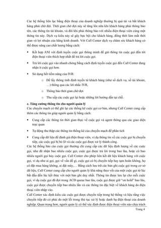 Các hệ thống liên lạc bằng điện thoại của doanh nghiệp thường bị quá tải và bắt khách
hàng phải chờ đợi. Thời gian chờ đợi này sẽ tăng lên nữa khi khách hàng phải thông báo
tên, các thông tin tài khoản, và đôi khi phải thông báo với nhiều điện thoại viên cùng một
thông tin này. Dịch vụ kiểu này sẽ gây bực bội cho khách hàng, đồng thời làm mất thời
gian và lợi nhuận của hãng kinh doanh. Với Call Center dịch vụ chăm sóc khách hàng có
thể được nâng cao chất lượng bằng cách:
 Kết hợp ANI với định tuyến cuộc gọi thông minh để gửi thông tin cuộc gọi đến tới
điện thoại viên thích hợp nhất để trả lời cuộc gọi.
 Trả lời cuộc gọi vào nhanh chóng bằng cách định tuyến cuộc gọi đến Call Center đang
nhận ít cuộc gọi hơn.
 Sử dụng hết tiềm năng của IVR:
o Để lấy thông tinh định tuyến từ khách hàng (như số dịch vụ, số tài khoản,
…) thông qua các lời nhắc IVR,
o Thông báo thời gian chờ đợi
o Thu xếp các cuộc gọi lại hoặc những lời hướng dẫn tại chỗ.
e. Tăng cường thông tin cho người quản lý
Các chuyển mạch có thể ghi lại các thống kê cuộc gọi cơ bản, nhưng Call Center cung cấp
thêm các thông tin giúp người quản lý bằng cách:
 Cung cấp các thông tin thời gian thực về cuộc gọi và agent thông qua các giao diện
trực quan
 Tự động thu thập các thông tin thống kê của chuyển mạch để phân tích
 Cung cấp dữ liệu để đánh giá điện thoại viên, ví dụ thông tin về các cuộc gọi bị chuyển
tiếp, các cuộc gọi bị bỏ lỡ và các cuộc gọi được xử lý thành công.
Các hệ thống báo cáo cuộc gọi thường chỉ cung cấp các dữ liệu định lượng về các cuộc
gọi, như đã nhận bao nhiêu cuộc gọi, cuộc gọi được trả lời trong bao lâu, hoặc có bao
nhiêu người gọi hủy cuộc gọi. Call Center cho phép liên kết dữ liệu khách hàng với cuộc
gọi, ví dụ như ai gọi, gọi về vấn đề gì, cuộc gọi có bị chuyển tiếp hay tạm hoãn không, họ
có đặt mua hàng không, ai đặt máy,… Bằng cách lưu trữ các bản ghi cuộc gọi trong cơ sở
dữ liệu, Call Center cung cấp cho người quản lý khả năng theo vết của một cuộc gọi từ lúc
bắt đầu đến lúc kết thúc với một bản ghi duy nhất. Thông tin được lưu lại cho mỗi cuộc
gọi, ví dụ cuộc gọi đã đợi trong ACD queue bao lâu, cuộc gọi được giữ “on hold” bao lâu,
cuộc gọi được chuyển tiếp bao nhiêu lần và các thông tin đặc biệt về khách hàng do điện
thoại viên nhập vào.
Call Center xác định kiểu các cuộc gọi được chuyển tiếp trong hệ thống và liệu rằng việc
chuyển tiếp đó có phải do một lỗi trong thủ tục xử lý hoặc danh bạ điện thoại của doanh
nghiệp. Quan trọng hơn, người quản lý có thể xác định được điện thoại viên nào chịu trách
Trang 4
 