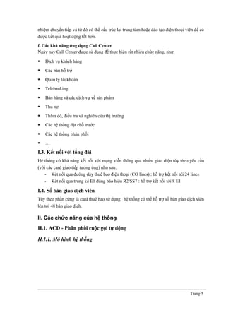 nhiệm chuyển tiếp và từ đó có thể cấu trúc lại trung tâm hoặc đào tạo điện thoại viên để có
được kết quả hoạt động tốt hơn.
f. Các khả năng ứng dụng Call Center
Ngày nay Call Center được sử dụng để thực hiện rất nhiều chức năng, như:
 Dịch vụ khách hàng
 Các bàn hỗ trợ
 Quản lý tài khoản
 Telebanking
 Bán hàng và các dịch vụ về sản phẩm
 Thu nợ
 Thăm dò, điều tra và nghiên cứu thị trường
 Các hệ thống đặt chỗ trước
 Các hệ thống phân phối
 …
I.3. Kết nối với tổng đài
Hệ thống có khả năng kết nối với mạng viễn thông qua nhiều giao diện tùy theo yêu cầu
(với các card giao tiếp tương ứng) như sau:
- Kết nối qua đường dây thuê bao điện thoại (CO lines) : hỗ trợ kết nối tới 24 lines
- Kết nối qua trung kế E1 dúng báo hiệu R2/SS7 : hỗ trợ kết nối tới 8 E1
I.4. Số bàn giao dịch viên
Tùy theo phần cứng là card thuê bao sử dụng, hệ thống có thể hỗ trợ số bàn giao dịch viên
lên tới 48 bàn giao dịch.
II. Các chức năng của hệ thống
II.1. ACD - Phân phối cuộc gọi tự động
II.1.1. Mô hình hệ thống
Trang 5
 