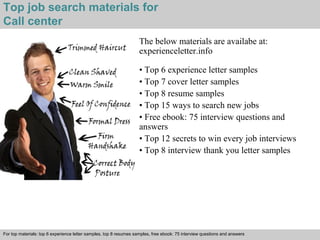 Top job search materials for 
Call center 
The below materials are availabe at: 
experienceletter.info 
• Top 6 experience letter samples 
• Top 7 cover letter samples 
• Top 8 resume samples 
• Top 15 ways to search new jobs 
• Free ebook: 75 interview questions and 
answers 
• Top 12 secrets to win every job interviews 
• Top 8 interview thank you letter samples 
For top materials: top 6 experience letter samples, top 8 resumes samples, free ebook: 75 interview questions and answers 
Interview questions and answers – free download/ pdf and ppt file 
