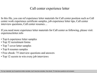 Call center experience letter 
In this file, you can ref experience letter materials for Call center position such as Call 
center work experience certificate samples, job experience letter tips, Call center 
interview questions, Call center resumes… 
If you need more experience letter materials for Call center as following, please visit: 
experienceletter.info 
• Top 6 experience letter samples 
• Top 32 recruitment forms 
• Top 7 cover letter samples 
• Top 8 resumes samples 
• Free ebook: 75 interview questions and answers 
• Top 12 secrets to win every job interviews 
For top materials: top 6 experience letter samples, top 8 resumes samples, free ebook: 75 interview questions and answers 
Interview questions and answers – free download/ pdf and ppt file 
 