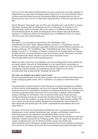 lohnt sich. So hat die kanadische Marketingfirma Syncapse ausgerechnet, dass jeder Anhänger im
Schnitt 60 Euro pro Jahr mehr für Produkte ausgibt, deren Fan er ist, als ein gewöhnlicher Nutzer.
Auf hierzu passende Zahlen kommt die Werbeagentur DDB, die herausgefunden hat, dass 40
Prozent der Fans schon zwei bis vier Mal online eingekauft haben, 35 Prozent sogar mehr als fünf
Mal.

Die US−Beratung Vitrue glaubt sogar, den Wert eines Sympathisanten exakt beziffern zu können:
3,60 Dollar. Demnach hätte der Getränkekonzern Coca−Cola bereits ein Vermögen von 63
Millionen Dollar auf fb erwirtschaftet. Mit seinen weltweit 17,5 Millionen Fans besitzt das
US−Unternehmen derzeit die größte Anziehungskraft. Gleich dahinter folgen die Kaffeekette
Starbucks (17,3 Millionen) und der US−Keksbäcker Oreo (13,8 Millionen). Doch wie sieht die
echte Praxis hinter den Analystenzahlen aus?

Die Praxis
Otto macht es vor und integrierte einen Priority="64" SemiHidden="false"
UnhideWhenUsed="false" Name="Medium Shading 2 Accent 4" /> "Trendberater" auf seine
fb−Präsenz. Fans können redaktionell ausgewählte Artikel auf virtuellen Models kombinieren, das
Ergebnis als Priority="64" SemiHidden="false" UnhideWhenUsed="false" Name="Medium
Shading 2 Accent 4" /> "Trendtipp" an Freunde versenden oder die Produkte gleich aus fb heraus
bestellen. Die Post verschenkt Gutschein−Codes für ihre Partner auf der "Packstation" und selbst
der Motorradhersteller Harley Davidson zeigt nebst neuen Zweirädern diverse
Finanzierungsmodelle inklusive Berechnungsprogramm.

Mittlerweile gibt es fast keinen Versandhändler, der nicht eine Repräsentanz auf fb unterhält und
dort direkt verkauft. Und auch für Nischenhändler ist es das ideale Pflaster, um gefunden zu
werden. Ob Shops rund um organische Seifen, Kirschkernkissen, Spoiler und vieles mehr &ndash;
recht günstig in der Entwicklung, der Unterhaltung und dem Support sind sie allemal,
gewinnbringend dank genügend großer Zielgruppe auf jeden Fall.

Wie sieht es aus &ndash; das perfekte Contact Center?
Das hier dargestellte Beispiel ist auf die Spitze getrieben und wird vermutlich in der Realität nicht
in aller Ausprägung gelebt werden. Aber es verdeutlicht, was möglich ist und durchaus Sinn
macht.

Das ganzheitliche Customer Interaction Center übernimmt wesentlich umfangreichere Aufgaben
im Service und bei der Kundenpflege, und zwar mit divergenten Zielgruppen: Die Anfrage an die
Facebook−Fanseite des Unternehmens wird binnen zwei Stunden beantwortet, per Videochat wird
in Echtzeit gesprochen und die Antwort des Service auf Twitter ist &ndash; selbstverständlich
&ndash; nicht länger als 140 Zeichen. Und wer doch noch lieber anruft, landet nach einer
intelligenten Routing−Lösung mit automatischer Anruflastverteilung bei "seinem" Berater. Und
muss diesem nicht mehr erzählen, wo genau ihn der Schuh drückt. Mehr Szenarien gefällig? Die
wird es geben, denn die derzeit erlebbare Playphase der technologischen und soziologischen
Entwicklung hält auch nach Prognose des Trend− und Zukunftsforschers Matthias Horx noch
einige Jahre an.

Der Agent switcht nicht auf unterschiedlichen Dashboards oder in zusammengewürfelten
Applikationen, um die einzelnen Kundenkanäle und −anfragen zu befriedigen, sondern hat im
besten Falle genau eine gut strukturierte und einheitliche Maske, mit der er all die
unterschiedlichen Aufgaben dirigieren kann. Einfache Anfragen oder Wissensthemen werden dem
Endkunden vermehrt automatisiert zur Verfügung gestellt, sodass der Agent mehr Spezialist und
weniger Anrufbeantworter wird. Er telefoniert deutlich weniger und schreibt mehr,
selbstverständlich auch im Netzjargon, manchmal automatisch auf diversen Kanälen. In Eigenregie
löst er durch eine mit internen und externen Wissenssammlungen angereicherte Intelligenz mehr


                                                                                                  2/4
 