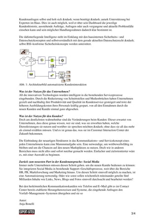 Kundenanfragen selbst und holt sich &ndash; wenn benötigt &ndash; autark Unterstützung bei
Experten im Haus. Dies ist auch möglich, weil er über sein Dashboard die jeweilige
Kundenhistorie, ausstehende Aufträge, Anfragen oder auch vergangene und aktuelle Problemfälle
einsehen kann und sein möglicher Handlungsrahmen dadurch klar bestimmt ist.

Die dahinterliegende Intelligenz steht im Einklang mit den hausinternen Sicherheits− und
Datenschutzkonzepten und selbstverständlich mit dem gerade aktuellen Datenschutzrecht &ndash;
selbst BSI−konforme Sicherheitskonzepte werden unterstützt.




Abb. 1: Architekturbild automatisierte Kundeninteraktion

Was ist der Nutzen für das Unternehmen?
All die innovativen Technologien wurden intelligent in die bestehenden Serviceprozesse
eingebunden. Durch die Reduzierung von Schnittstellen und Medienbrüchen haben Unternehmen
gezielt und nachhaltig ihre Produktivität und Qualität im Kundenservice gesteigert und trotz der
höheren Ausbildungskosten ihres Personals kräftig gespart, von all den Einnahmen durch die
neuen Kunden und Kanäle einmal ganz abgesehen.

Was ist der Nutzen für den Kunden?
Doch am deutlichsten wahrnehmbar sind die Veränderungen beim Kunden: Dieser erwartet von
Unternehmen, dass diese genau wissen, wer sie sind, was sie erworben haben, welche
Dienstleistungen sie nutzen und worüber sie sprechen möchten &ndash; ohne dass sie all das mehr
als einmal erzählen müssen. Und es ist genau das, was sie im Customer Interaction Center der
Zukunft bekommen.

Die Einbindung der neuartigen Strukturen in das Kommunikations− und Servicekonzept eines
jeden Unternehmens kann eine Mammutaufgabe sein. Eine notwendige, um wettbewerbsfähig zu
bleiben und um die Chancen auf den neuen Marktplätzen zu nutzen. Doch wie in anderen
Bereichen muss nicht alles und sofort nutzbar gemacht werden. Einfacher und zielorientierter wäre
es, mit einer Auswahl zu beginnen.

Zurück zum neuesten Part in der Kundenansprache: Social Media
Immer mehr Unternehmen müssen diesen Schritt gehen. um die neuen Kanäle bedienen zu können:
Sie integrieren Social Media in bestehende Support−Geschäftsprozesse, weit über die Bereiche
HR, PR, Marktforschung und Marketing hinaus. Um diesen Schritt sinnvoll möglich zu machen, ist
eine Automatisierung notwendig. Oder wie sonst sollen wöchentlich miteinander geteilte fünf
Milliarden Inhalte wie Links, News, Blogs und Fotos sinnvoll durchsucht und bearbeitet werden?

Bei den herkömmlichen Kommunikationskanälen wie Telefon und E−Mail gibt es im Contact
Center bereits etablierte Herangehensweisen und Systeme, die eingehende Anfragen den
Vorfall−Management−Systemen übergeben und sie so

Autor:
Anja Bonelli


                                                                                              3/4
 