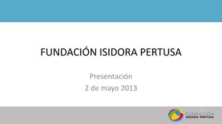 FUNDACIÓN ISIDORA PERTUSA
Presentación
2 de mayo 2013
 