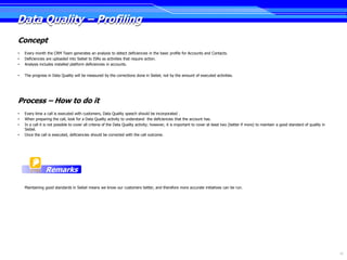 Data Quality – Profiling
Concept
•   Every month the CRM Team generates an analysis to detect deficiencies in the basic profile for Accounts and Contacts.
•   Deficiencies are uploaded into Siebel to ISRs as activities that require action.
•   Analysis includes installed platform deficiencies in accounts.

•   The progress in Data Quality will be measured by the corrections done in Siebel, not by the amount of executed activities.




Process – How to do it
•   Every time a call is executed with customers, Data Quality speech should be incorporated .
•   When preparing the call, look for a Data Quality activity to understand the deficiencies that the account has.
•   In a call it is not possible to cover all criteria of the Data Quality activity; however, it is important to cover at least two (better if more) to maintain a good standard of quality in
    Siebel.
•   Once the call is executed, deficiencies should be corrected with the call outcome.




                Remarks

    Maintaining good standards in Siebel means we know our customers better, and therefore more accurate initiatives can be run.




                                                                                                                                                                                                 23
 
